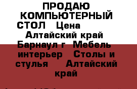 ПРОДАЮ КОМПЬЮТЕРНЫЙ СТОЛ › Цена ­ 1 000 - Алтайский край, Барнаул г. Мебель, интерьер » Столы и стулья   . Алтайский край